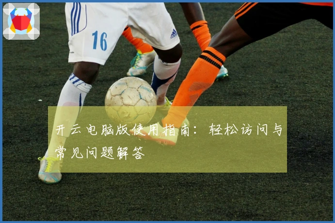 开云电脑版使用指南：轻松访问与常见问题解答